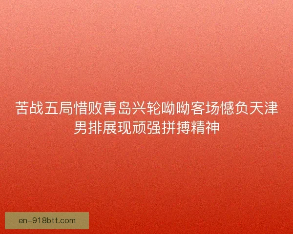 苦战五局惜败青岛兴轮呦呦客场憾负天津男排展现顽强拼搏精神 苦战五局惜败青岛兴轮呦呦客场憾负天津男排展现顽强拼搏精神