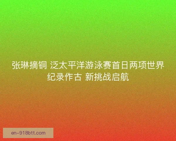 张琳摘铜 泛太平洋游泳赛首日两项世界纪录作古 新挑战启航