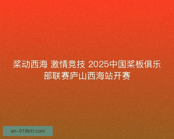 桨动西海 激情竞技 2025中国桨板俱乐部联赛庐山西海站开赛 桨动西海 激情竞技 2025中国桨板俱乐部联赛庐山西海站开赛
