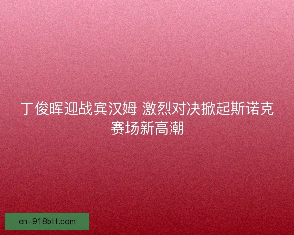 丁俊晖迎战宾汉姆 激烈对决掀起斯诺克赛场新高潮 丁俊晖迎战宾汉姆 激烈对决掀起斯诺克赛场新高潮