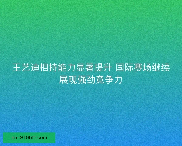 王艺迪相持能力显著提升 国际赛场继续展现强劲竞争力
