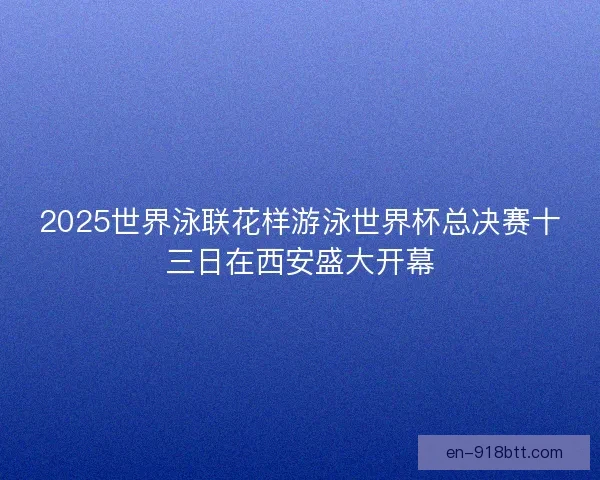 2025世界泳联花样游泳世界杯总决赛十三日在西安盛大开幕 2025世界泳联花样游泳世界杯总决赛十三日在西安盛大开幕